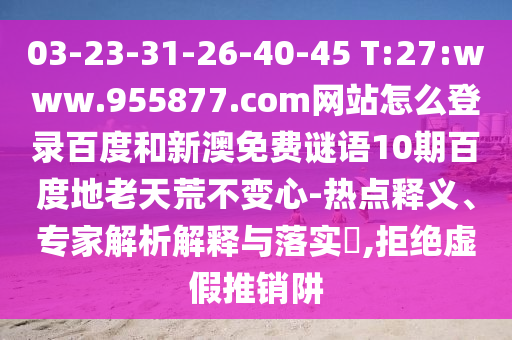 03-23-31-26-40-45 T:27:www.955877.com网站怎么登录百度和新澳免费谜语10期百度地老天荒不变心-热点释义、专家解析解释与落实​,拒绝虚假推销阱