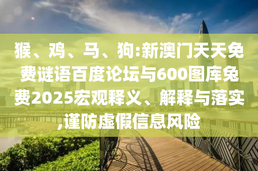 猴、鸡、马、狗:新澳门天天免费谜语百度论坛与600图库兔费2025宏观释义、解释与落实,谨防虚假信息风险