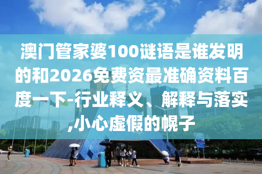 澳门管家婆100谜语是谁发明的和2026免费资最准确资料百度一下-行业释义、解释与落实,小心虚假的幌子