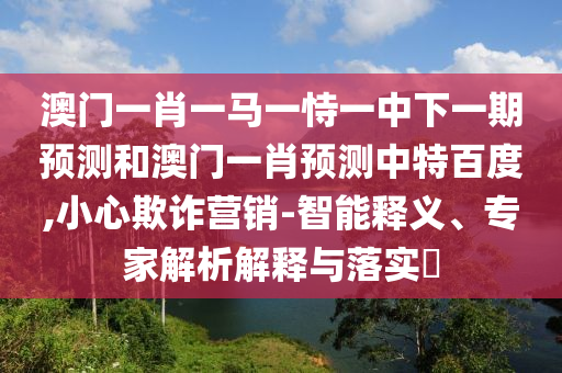 澳门一肖一马一恃一中下一期预测和澳门一肖预测中特百度,小心欺诈营销-智能释义、专家解析解释与落实​