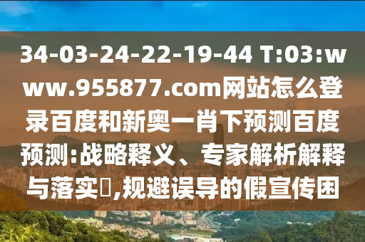 34-03-24-22-19-44 T:03:www.955877.com网站怎么登录百度和新奥一肖下预测百度预测:战略释义、专家解析解释与落实​,规避误导的假宣传困