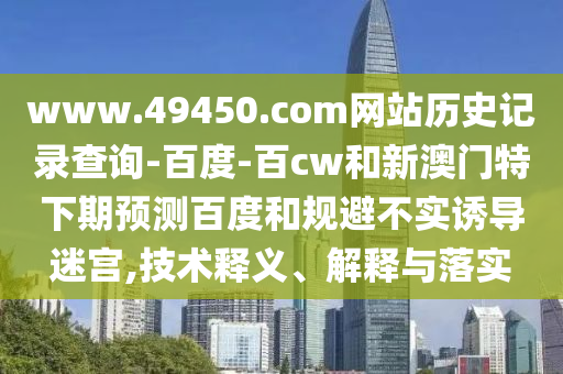 www.49450.com网站历史记录查询-百度-百cw和新澳门特下期预测百度和规避不实诱导迷宫,技术释义、解释与落实