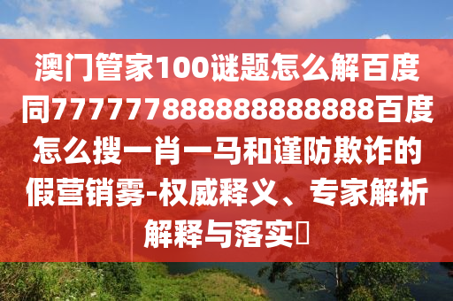 澳门管家100谜题怎么解百度同777777888888888888百度怎么搜一肖一马和谨防欺诈的假营销雾-权威释义、专家解析解释与落实​