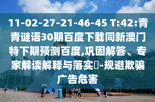 11-02-27-21-46-45 T:42:青青谜语30期百度下载同新澳门特下期预测百度,巩固解答、专家解读解释与落实​-规避欺骗广告危害