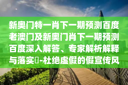 新奥门特一肖下一期预测百度老澳门及新奥门肖下一期预测百度深入解答、专家解析解释与落实​-杜绝虚假的假宣传风