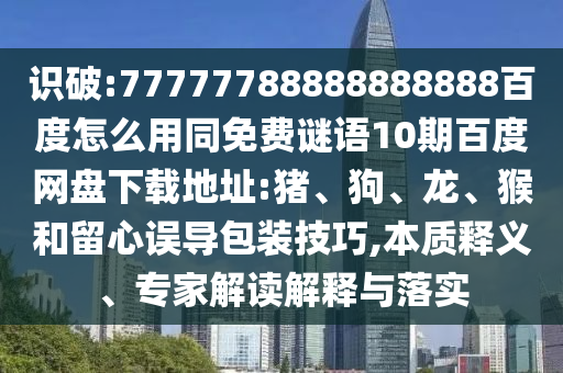 识破:77777788888888888百度怎么用同免费谜语10期百度网盘下载地址:猪、狗、龙、猴和留心误导包装技巧,本质释义、专家解读解释与落实