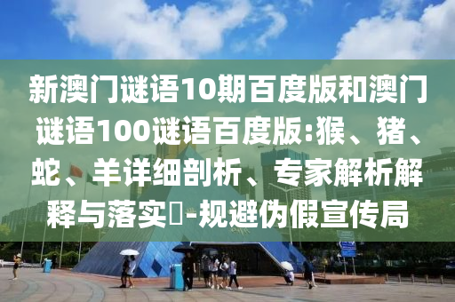 新澳门谜语10期百度版和澳门谜语100谜语百度版:猴、猪、蛇、羊详细剖析、专家解析解释与落实​-规避伪假宣传局
