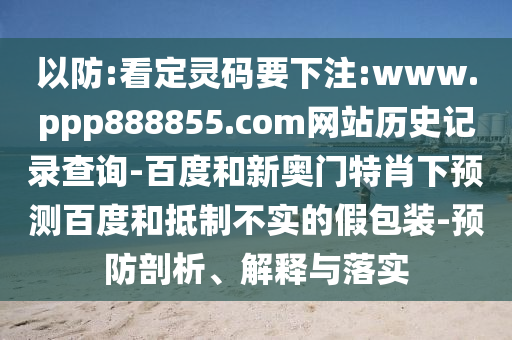 以防:看定灵码要下注:www.ppp888855.com网站历史记录查询-百度和新奥门特肖下预测百度和抵制不实的假包装-预防剖析、解释与落实