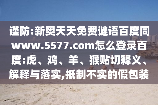谨防:新奥天天免费谜语百度同www.5577.com怎么登录百度:虎、鸡、羊、猴贴切释义、解释与落实,抵制不实的假包装