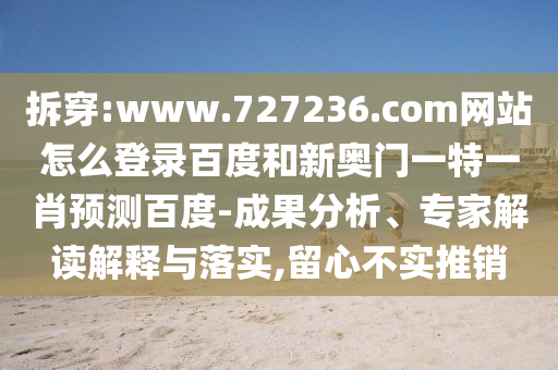 拆穿:www.727236.com网站怎么登录百度和新奥门一特一肖预测百度-成果分析、专家解读解释与落实,留心不实推销