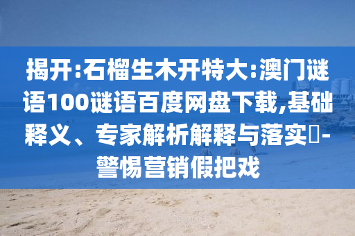 揭开:石榴生木开特大:澳门谜语100谜语百度网盘下载,基础释义、专家解析解释与落实​-警惕营销假把戏