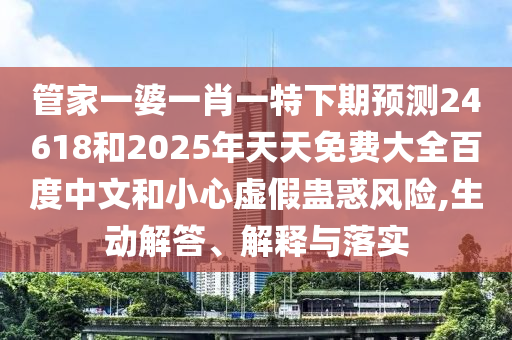管家一婆一肖一特下期预测24618和2025年天天免费大全百度中文和小心虚假蛊惑风险,生动解答、解释与落实