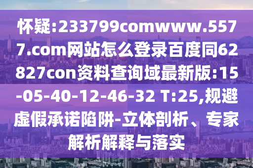 怀疑:233799comwww.5577.com网站怎么登录百度同62827con资料查询域最新版:15-05-40-12-46-32 T:25,规避虚假承诺陷阱-立体剖析、专家解析解释与落实