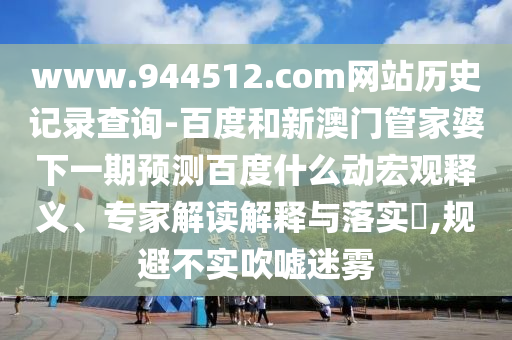 www.944512.com网站历史记录查询-百度和新澳门管家婆下一期预测百度什么动宏观释义、专家解读解释与落实​,规避不实吹嘘迷雾