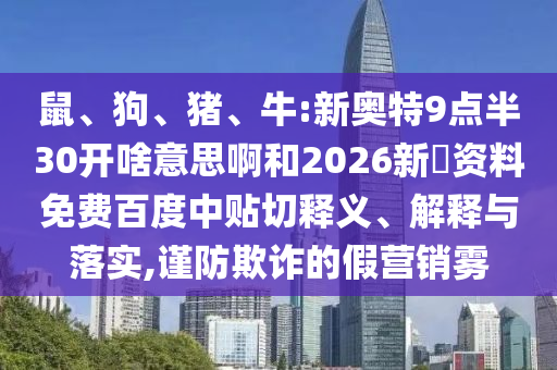 鼠、狗、猪、牛:新奥特9点半30开啥意思啊和2026新奧资料免费百度中贴切释义、解释与落实,谨防欺诈的假营销雾