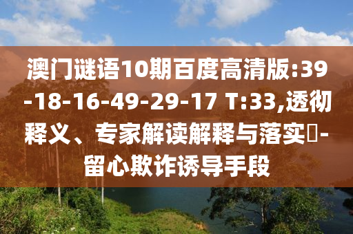 澳门谜语10期百度高清版:39-18-16-49-29-17 T:33,透彻释义、专家解读解释与落实​-留心欺诈诱导手段