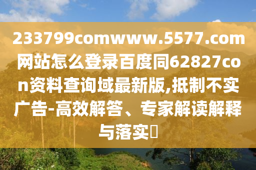 233799comwww.5577.com网站怎么登录百度同62827con资料查询域最新版,抵制不实广告-高效解答、专家解读解释与落实​