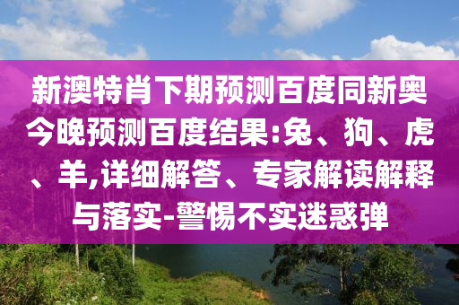 新澳特肖下期预测百度同新奥今晚预测百度结果:兔、狗、虎、羊,详细解答、专家解读解释与落实-警惕不实迷惑弹