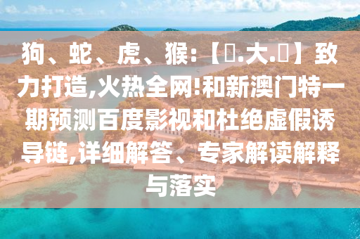 狗、蛇、虎、猴:【黃.大.佡】致力打造,火热全网!和新澳门特一期预测百度影视和杜绝虚假诱导链,详细解答、专家解读解释与落实
