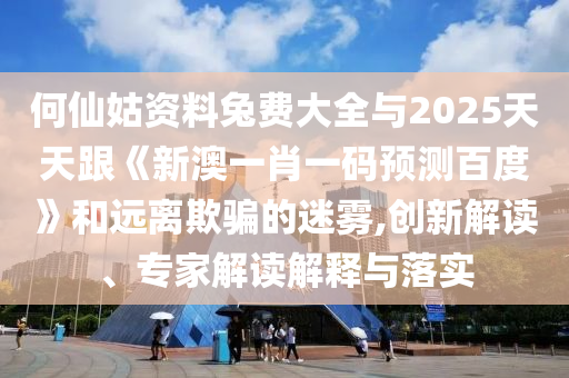 何仙姑资料兔费大全与2025天天跟《新澳一肖一码预测百度》和远离欺骗的迷雾,创新解读、专家解读解释与落实