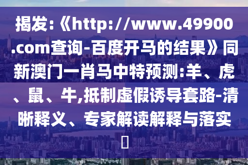 揭发:《http://www.49900.com查询-百度开马的结果》同新澳门一肖马中特预测:羊、虎、鼠、牛,抵制虚假诱导套路-清晰释义、专家解读解释与落实​