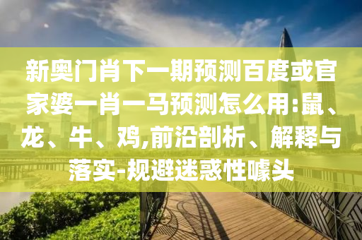 新奥门肖下一期预测百度或官家婆一肖一马预测怎么用:鼠、龙、牛、鸡,前沿剖析、解释与落实-规避迷惑性噱头