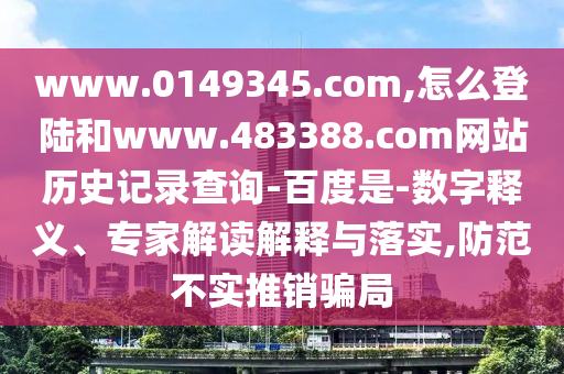 www.0149345.com,怎么登陆和www.483388.com网站历史记录查询-百度是-数字释义、专家解读解释与落实,防范不实推销骗局