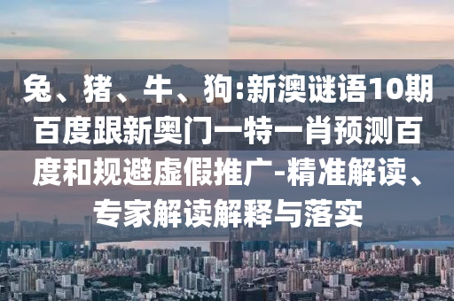 兔、猪、牛、狗:新澳谜语10期百度跟新奥门一特一肖预测百度和规避虚假推广-精准解读、专家解读解释与落实