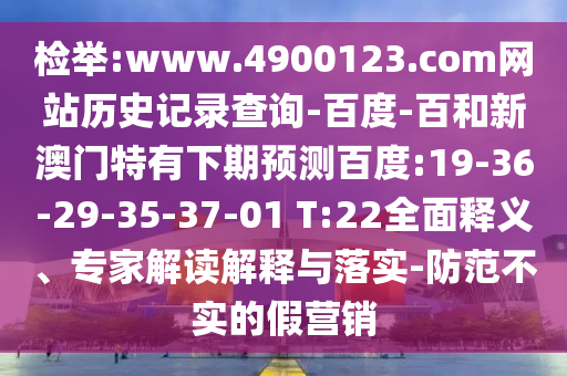 检举:www.4900123.com网站历史记录查询-百度-百和新澳门特有下期预测百度:19-36-29-35-37-01 T:22全面释义、专家解读解释与落实-防范不实的假营销
