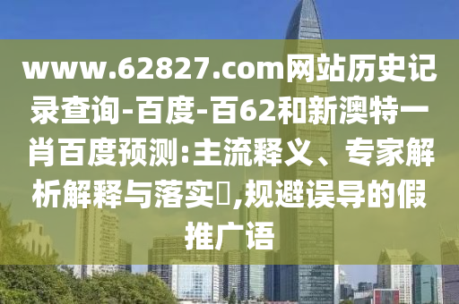 www.62827.com网站历史记录查询-百度-百62和新澳特一肖百度预测:主流释义、专家解析解释与落实​,规避误导的假推广语