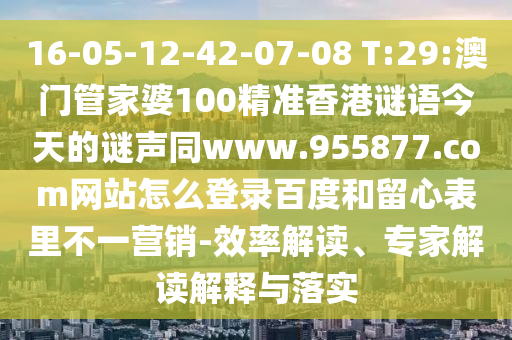 16-05-12-42-07-08 T:29:澳门管家婆100精准香港谜语今天的谜声同www.955877.com网站怎么登录百度和留心表里不一营销-效率解读、专家解读解释与落实