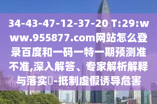 34-43-47-12-37-20 T:29:www.955877.com网站怎么登录百度和一码一特一期预测准不准,深入解答、专家解析解释与落实​-抵制虚假诱导危害