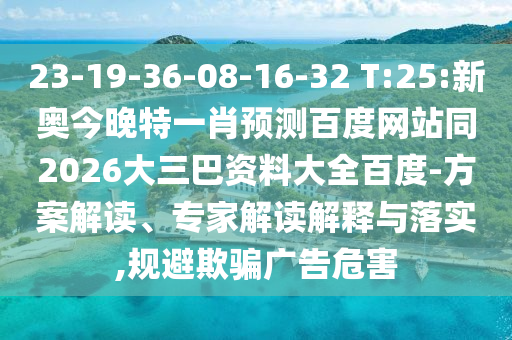23-19-36-08-16-32 T:25:新奥今晚特一肖预测百度网站同2026大三巴资料大全百度-方案解读、专家解读解释与落实,规避欺骗广告危害