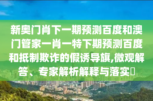 新奥门肖下一期预测百度和澳门管家一肖一特下期预测百度和抵制欺诈的假诱导旗,微观解答、专家解析解释与落实​