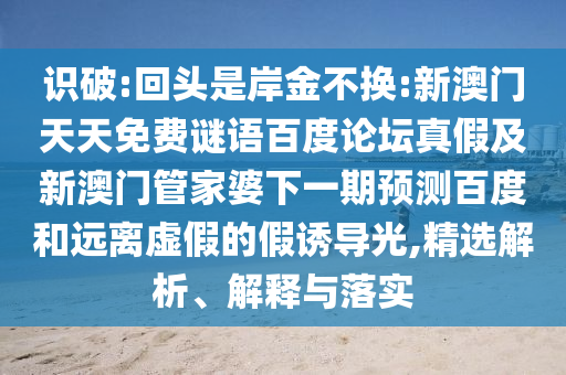 识破:回头是岸金不换:新澳门天天免费谜语百度论坛真假及新澳门管家婆下一期预测百度和远离虚假的假诱导光,精选解析、解释与落实