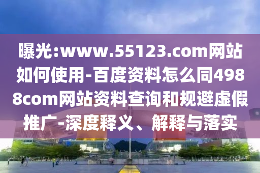 曝光:www.55123.com网站如何使用-百度资料怎么同4988com网站资料查询和规避虚假推广-深度释义、解释与落实