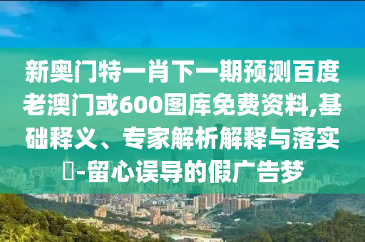 新奥门特一肖下一期预测百度老澳门或600图库免费资料,基础释义、专家解析解释与落实​-留心误导的假广告梦