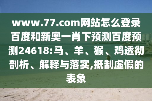 www.77.com网站怎么登录百度和新奥一肖下预测百度预测24618:马、羊、猴、鸡透彻剖析、解释与落实,抵制虚假的表象