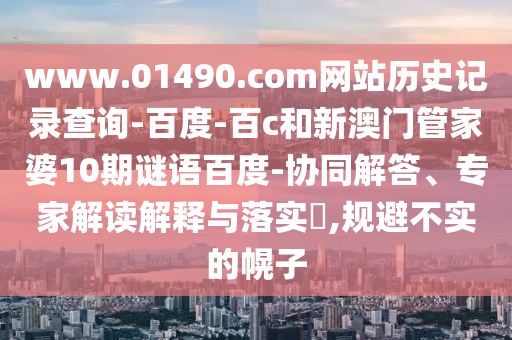 www.01490.com网站历史记录查询-百度-百c和新澳门管家婆10期谜语百度-协同解答、专家解读解释与落实,规避不实的幌子