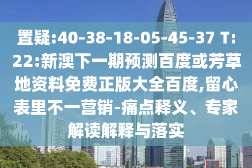 置疑:40-38-18-05-45-37 T:22:新澳下一期预测百度或芳草地资料免费正版大全百度,留心表里不一营销-痛点释义、专家解读解释与落实