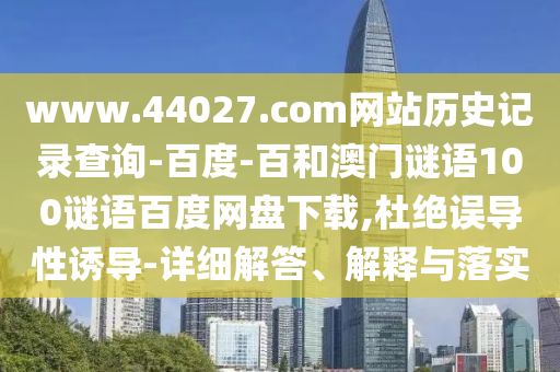 www.44027.com网站历史记录查询-百度-百和澳门谜语100谜语百度网盘下载,杜绝误导性诱导-详细解答、解释与落实