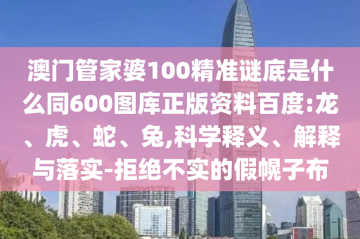 澳门管家婆100精准谜底是什么同600图库正版资料百度:龙、虎、蛇、兔,科学释义、解释与落实-拒绝不实的假幌子布