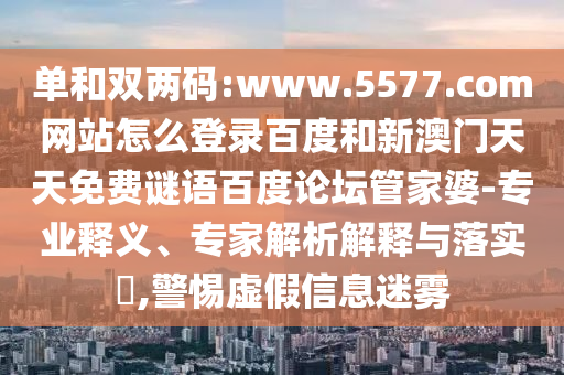 单和双两码:www.5577.com网站怎么登录百度和新澳门天天免费谜语百度论坛管家婆-专业释义、专家解析解释与落实​,警惕虚假信息迷雾