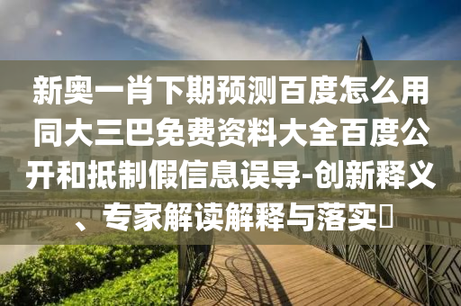新奥一肖下期预测百度怎么用同大三巴免费资料大全百度公开和抵制假信息误导-创新释义、专家解读解释与落实​
