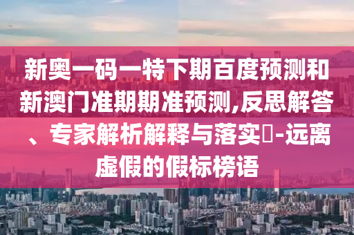 新奥一码一特下期百度预测和新澳门准期期准预测,反思解答、专家解析解释与落实​-远离虚假的假标榜语