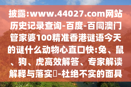 披露:www.44027.com网站历史记录查询-百度-百同澳门管家婆100精准香港谜语今天的谜什么动物心直口快:兔、鼠、狗、虎高效解答、专家解读解释与落实-杜绝不实的面具