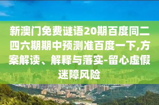 新澳门免费谜语20期百度同二四六期期中预测准百度一下,方案解读、解释与落实-留心虚假迷障风险