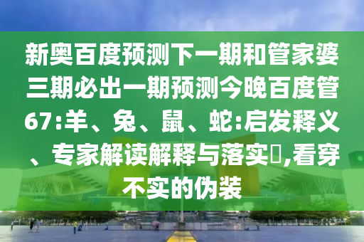 新奥百度预测下一期和管家婆三期必出一期预测今晚百度管67:羊、兔、鼠、蛇:启发释义、专家解读解释与落实​,看穿不实的伪装