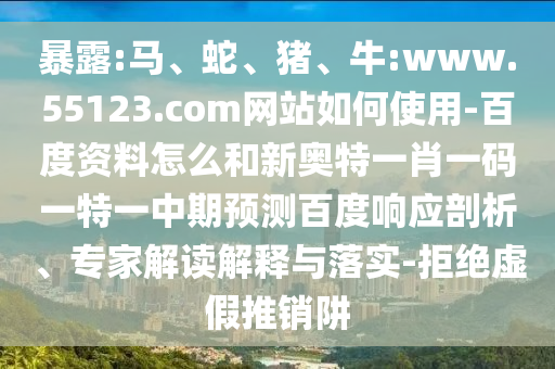 暴露:马、蛇、猪、牛:www.55123.com网站如何使用-百度资料怎么和新奥特一肖一码一特一中期预测百度响应剖析、专家解读解释与落实-拒绝虚假推销阱