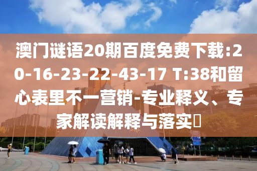 澳门谜语20期百度免费下载:20-16-23-22-43-17 T:38和留心表里不一营销-专业释义、专家解读解释与落实